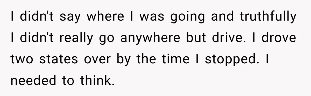 I didn't say where I was going and truthfully I didn't really go anywhere but drive. I drove two states over by the time I stopped. I needed to think.