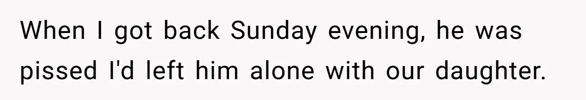 When I got back Sunday evening, he was pissed I'd left him alone with our daughter.