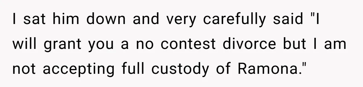 I sat him down and very carefully said "I will grant you a no contest divorce but I am not accepting full custody of Ramona."