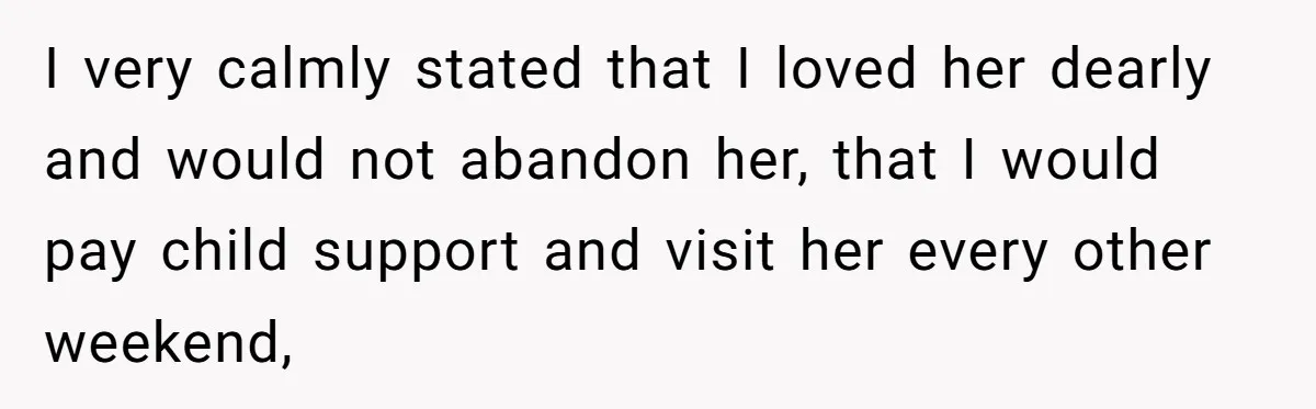 I very calmly stated that I loved her dearly and would not abandon her, that I would pay child support and visit her every other weekend,