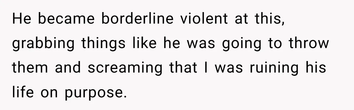 He became borderline violent at this, grabbing things like he was going to throw them and screaming that I was ruining his life on purpose.
