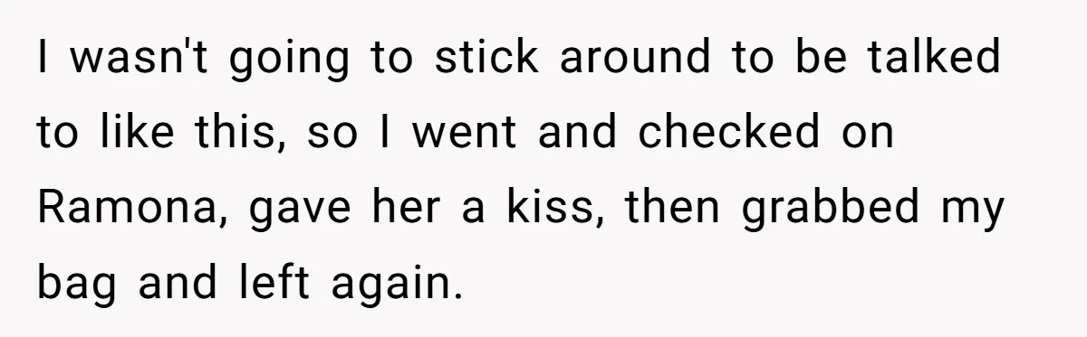 I wasn't going to stick around to be talked to like this, so I went and checked on Ramona, gave her a kiss, then grabbed my bag and left again.