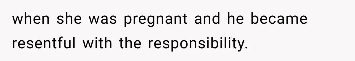 when she was pregnant and he became resentful with the responsibility.