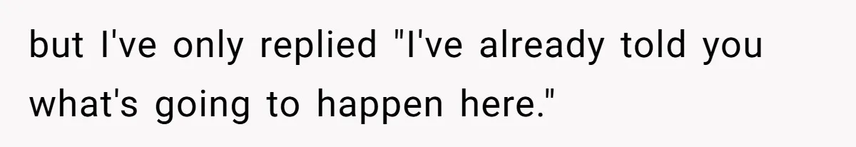 but I've only replied "I've already told you what's going to happen here."