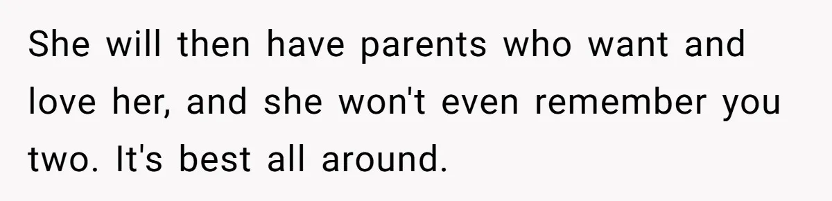 She will then have parents who want and love her, and she won't even remember you two. It's best all around.