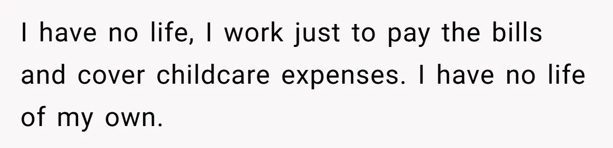 I have no life, I work just to pay the bills and cover childcare expenses. I have no life of my own.