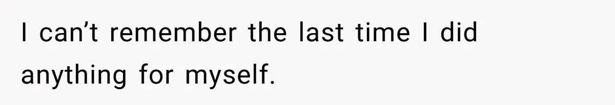 I can’t remember the last time I did anything for myself.