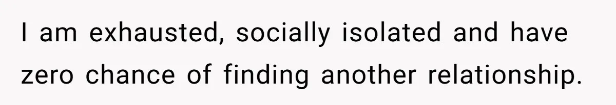 I am exhausted, socially isolated and have zero chance of finding another relationship.