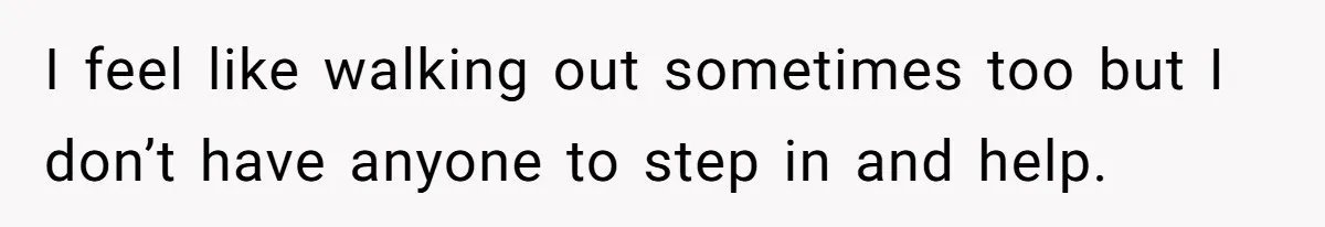 I feel like walking out sometimes too but I don’t have anyone to step in and help.