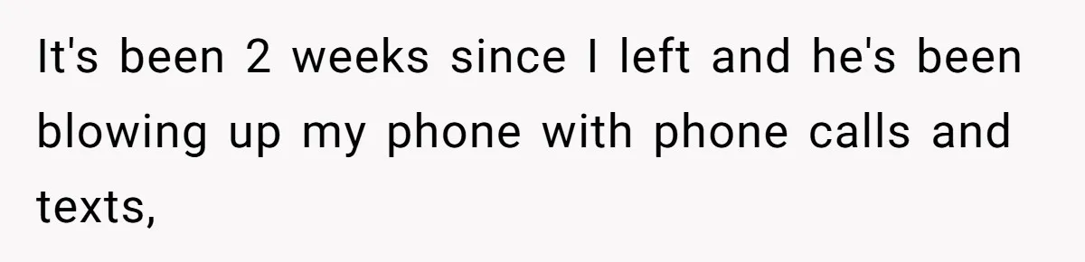 It's been 2 weeks since I left and he's been blowing up my phone with phone calls and texts,