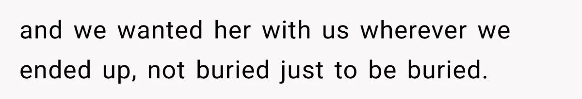 and we wanted her with us wherever we ended up, not buried just to be buried.