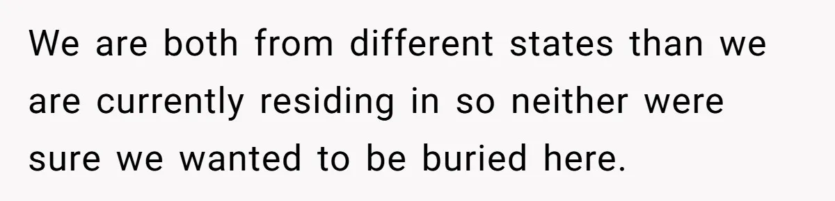 We are both from different states than we are currently residing in so neither were sure we wanted to be buried here.