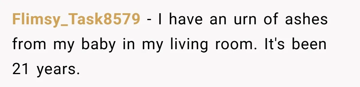 Flimsy_Task8579 − I have an urn of ashes from my baby in my living room. It's been 21 years.