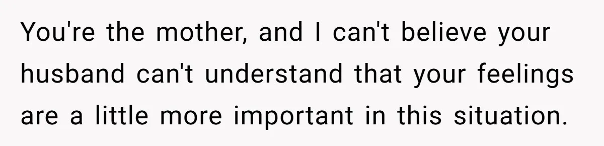You're the mother, and I can't believe your husband can't understand that your feelings are a little more important in this situation.