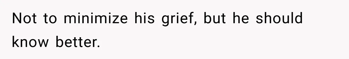 Not to minimize his grief, but he should know better.