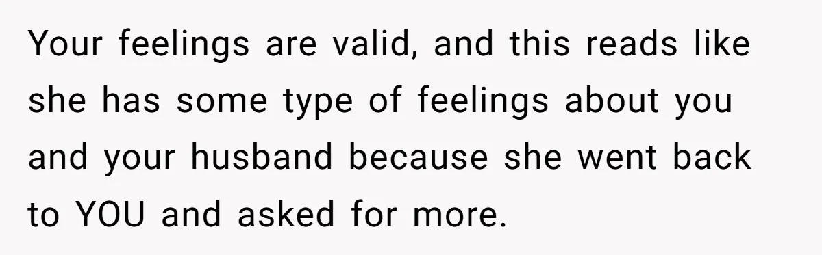 Your feelings are valid, and this reads like she has some type of feelings about you and your husband because she went back to YOU and asked for more.