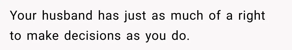 Your husband has just as much of a right to make decisions as you do.