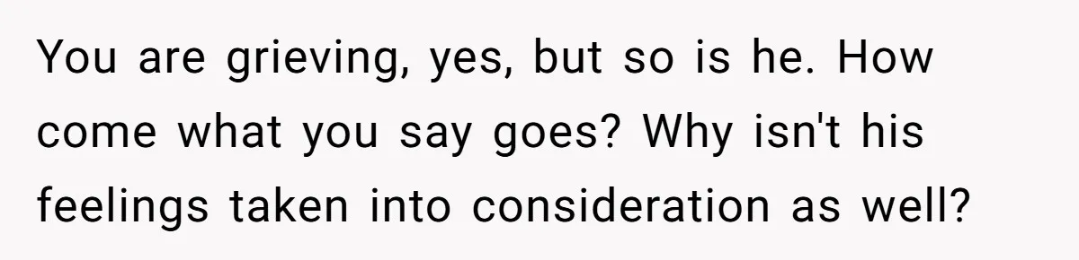 You are grieving, yes, but so is he. How come what you say goes? Why isn't his feelings taken into consideration as well?