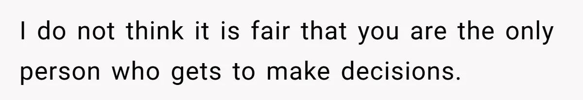 I do not think it is fair that you are the only person who gets to make decisions.