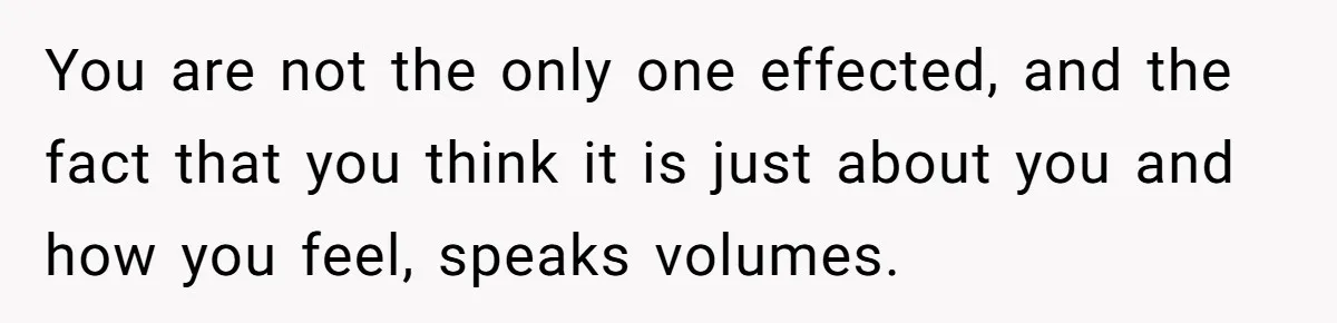 You are not the only one effected, and the fact that you think it is just about you and how you feel, speaks volumes.