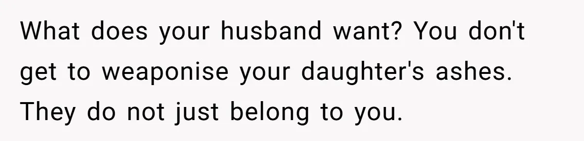 What does your husband want? You don't get to weaponise your daughter's ashes. They do not just belong to you.