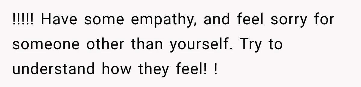 !!!!! Have some empathy, and feel sorry for someone other than yourself. Try to understand how they feel! !