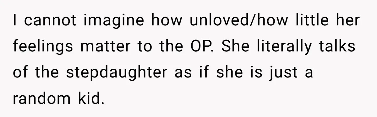I cannot imagine how unloved/how little her feelings matter to the OP. She literally talks of the stepdaughter as if she is just a random kid.