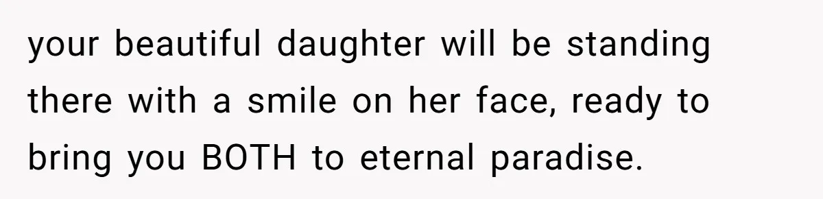 your beautiful daughter will be standing there with a smile on her face, ready to bring you BOTH to eternal paradise.