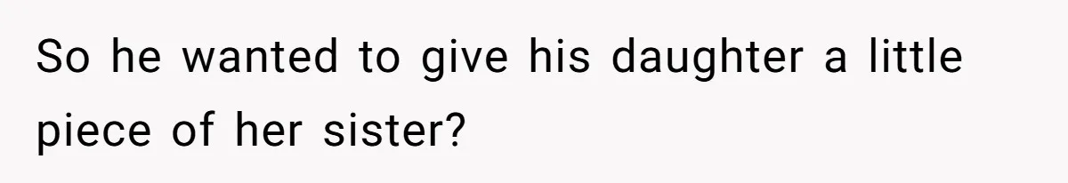 So he wanted to give his daughter a little piece of her sister?