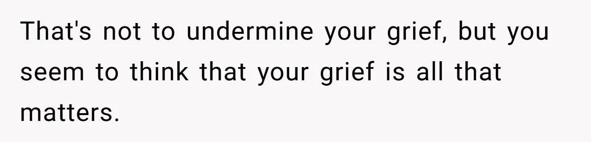That's not to undermine your grief, but you seem to think that your grief is all that matters.