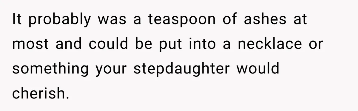 It probably was a teaspoon of ashes at most and could be put into a necklace or something your stepdaughter would cherish.