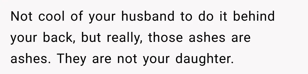 Not cool of your husband to do it behind your back, but really, those ashes are ashes. They are not your daughter.