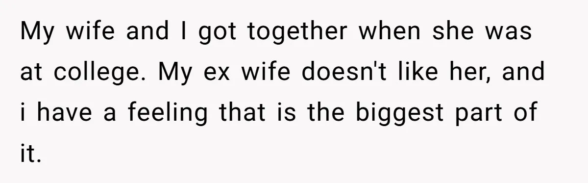 My wife and I got together when she was at college. My ex wife doesn't like her, and i have a feeling that is the biggest part of it.
