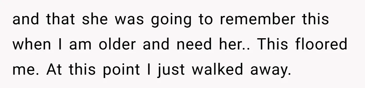 and that she was going to remember this when I am older and need her.. This floored me. At this point I just walked away.