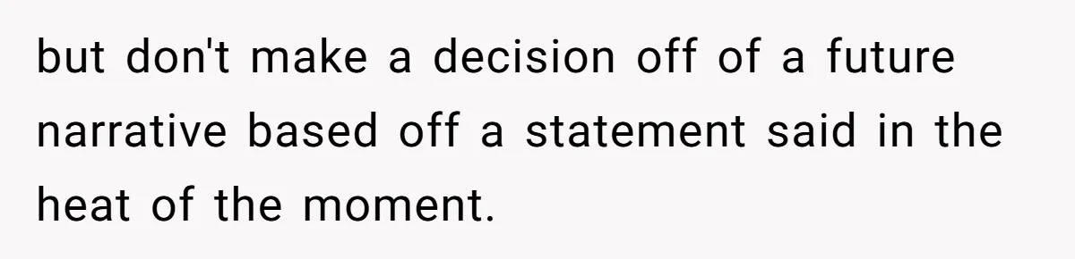 but don't make a decision off of a future narrative based off a statement said in the heat of the moment.