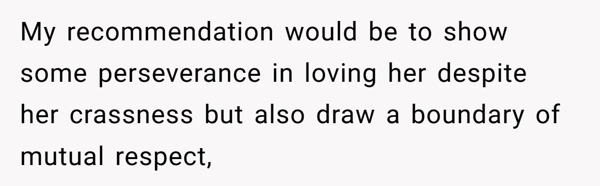My recommendation would be to show some perseverance in loving her despite her crassness but also draw a boundary of mutual respect,