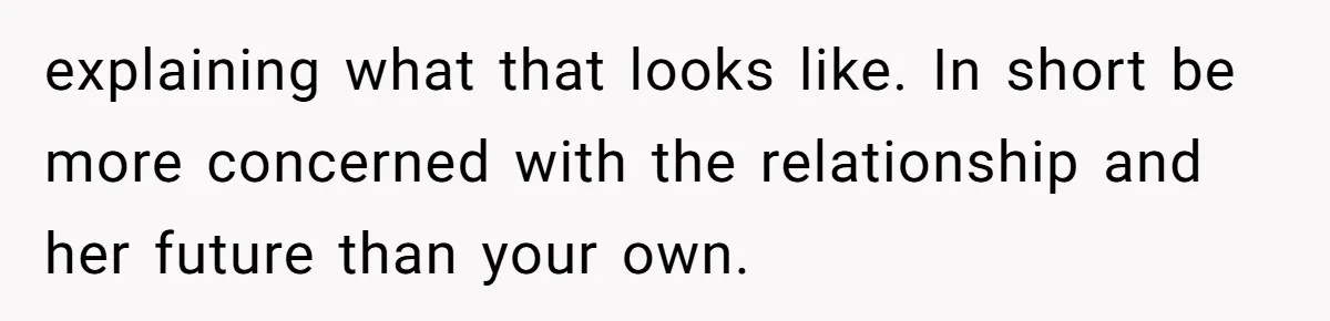 explaining what that looks like. In short be more concerned with the relationship and her future than your own.