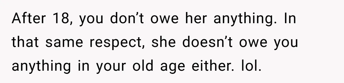 After 18, you don’t owe her anything. In that same respect, she doesn’t owe you anything in your old age either. lol.