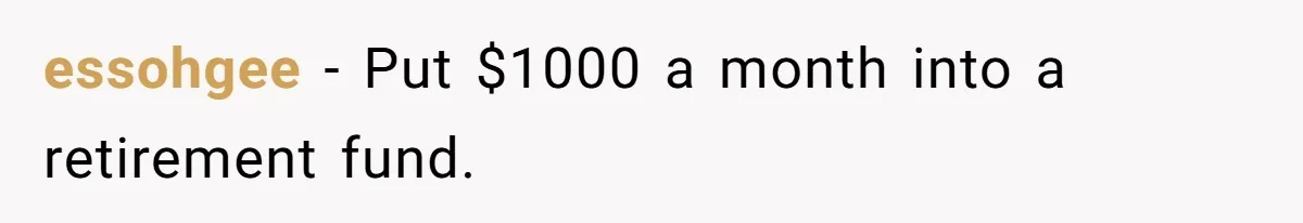 essohgee − Put $1000 a month into a retirement fund.