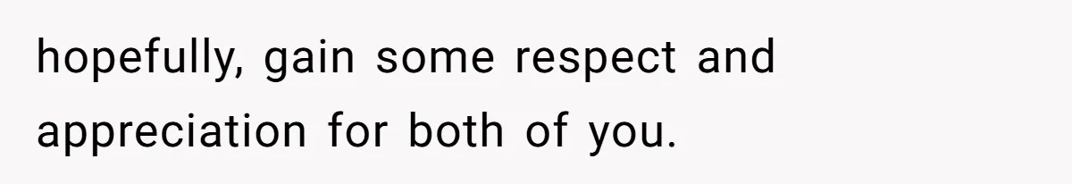 hopefully, gain some respect and appreciation for both of you.
