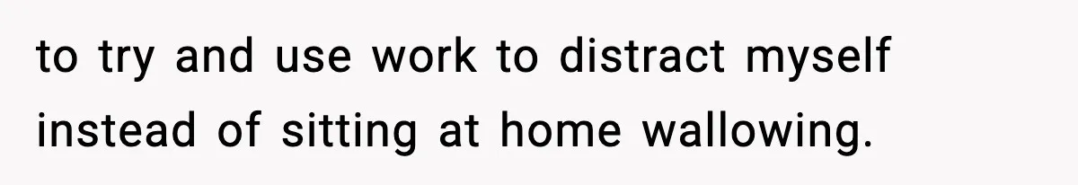 to try and use work to distract myself instead of sitting at home wallowing.