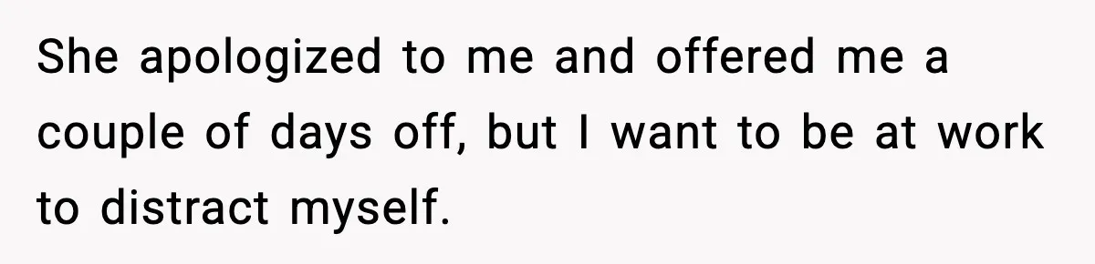She apologized to me and offered me a couple of days off, but I want to be at work to distract myself.