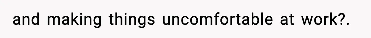 and making things uncomfortable at work?.