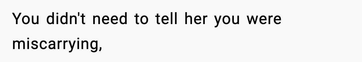 You didn't need to tell her you were miscarrying,