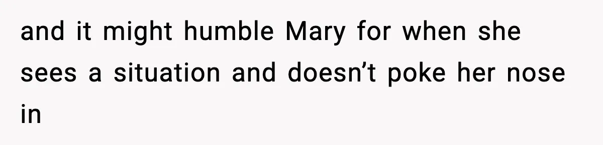and it might humble Mary for when she sees a situation and doesn’t poke her nose in