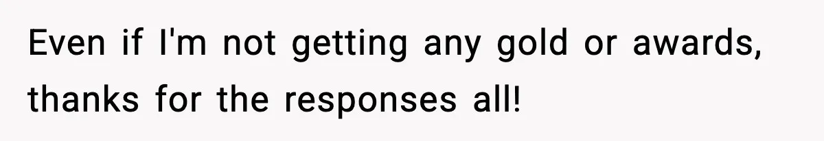 Even if I'm not getting any gold or awards, thanks for the responses all!