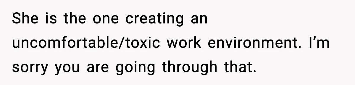 She is the one creating an uncomfortable/toxic work environment. I’m sorry you are going through that.