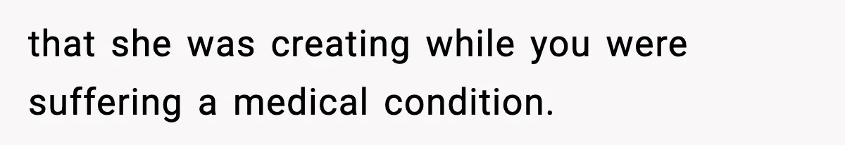 that she was creating while you were suffering a medical condition.