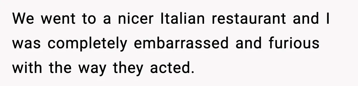We went to a nicer Italian restaurant and I was completely embarrassed and furious with the way they acted.
