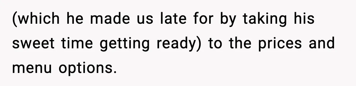 (which he made us late for by taking his sweet time getting ready) to the prices and menu options.